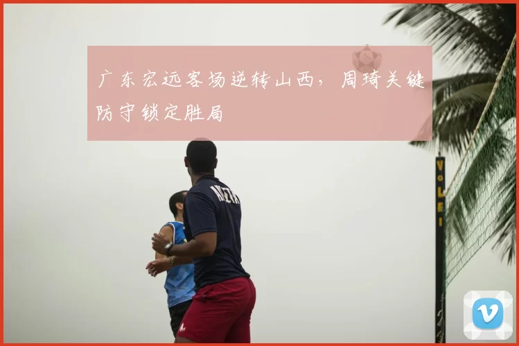 广东宏远客场逆转山西,周琦关键防守锁定胜局