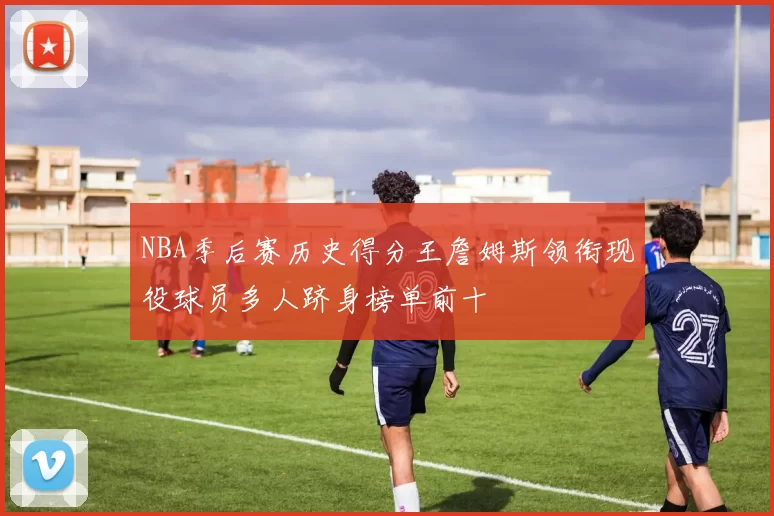 NBA季后赛历史得分王詹姆斯领衔现役球员多人跻身榜单前十