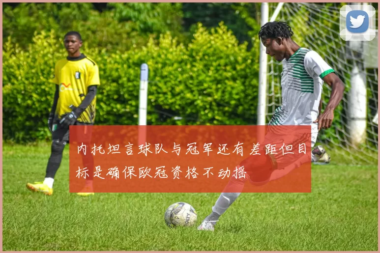 内托坦言球队与冠军还有差距但目标是确保欧冠资格不动摇