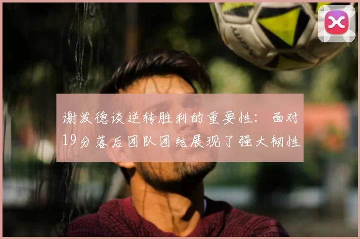 谢泼德谈逆转胜利的重要性：面对19分落后团队团结展现了强大韧性
