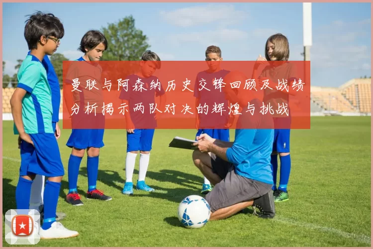 曼联与阿森纳历史交锋回顾及战绩分析揭示两队对决的辉煌与挑战