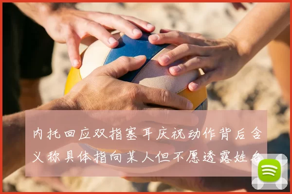 内托回应双指塞耳庆祝动作背后含义称具体指向某人但不愿透露姓名