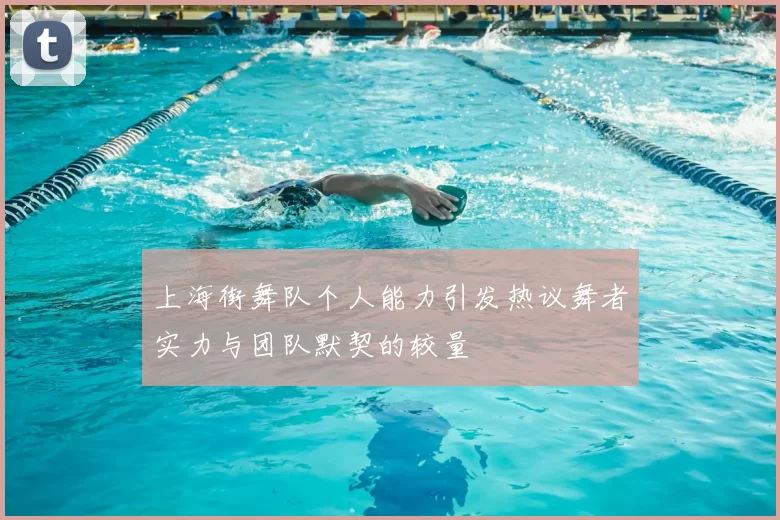 上海街舞队个人能力引发热议舞者实力与团队默契的较量