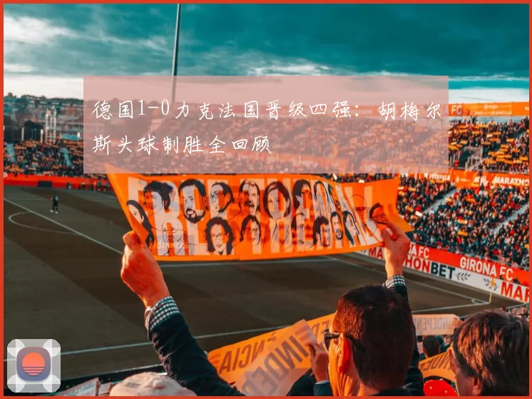 德国1-0力克法国晋级四强:胡梅尔斯头球制胜全回顾